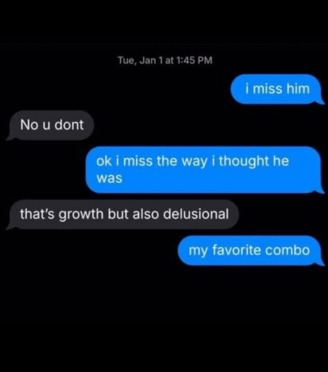 No u dont Tue, Jan 1 at 1:45 PM i miss him ok i miss the way i thought he was that's growth but also delusional my favorite combo