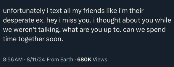 unfortunately i text all my friends like i'm their desperate ex. hey i miss you. i thought about you while we weren't talking. what are you up to. can we spend time together soon. 8:56 AM - 8/11/24 From Earth 680K Views