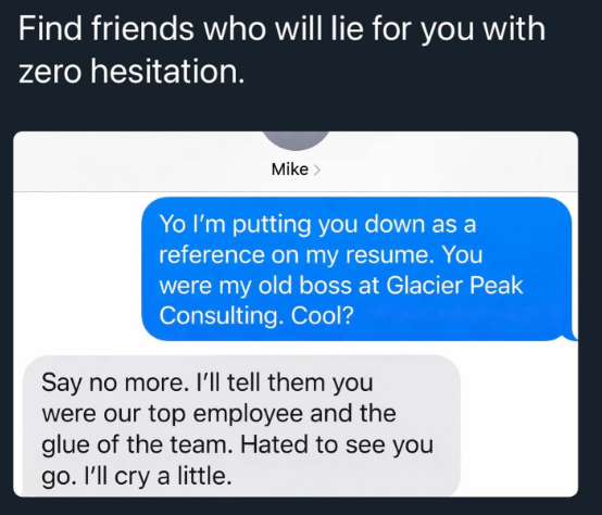Find friends who will lie for you with zero hesitation. Mike> Yo I'm putting you down as a reference on my resume. You were my old boss at Glacier Peak Consulting. Cool? Say no more. I'll tell them you were our top employee and the glue of the team. Hated to see you go. I'll cry a little.