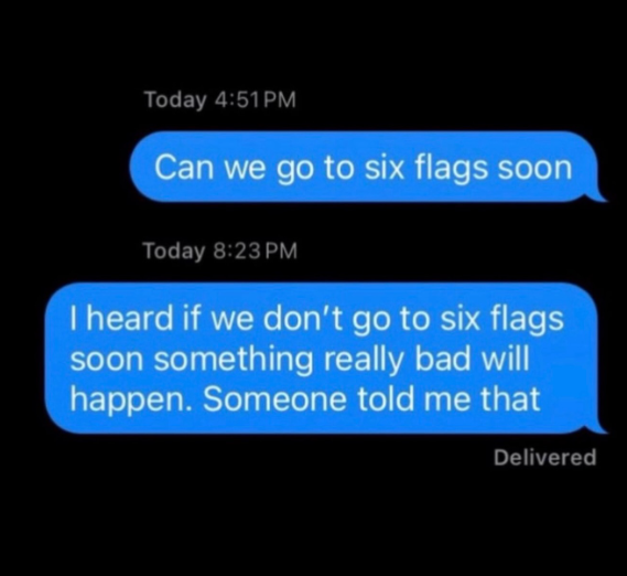 Today 4:51PM Can we go to six flags soon Today 8:23 PM I heard if we don't go to six flags soon something really bad will happen. Someone told me that Delivered