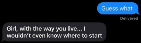 Girl, with the way you live... I wouldn't even know where to start Guess what Delivered