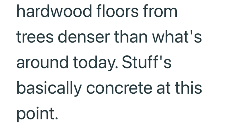 hardwood floors from trees denser than what's around today. Stuff's basically concrete at this point.