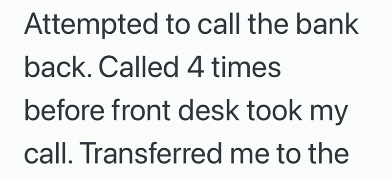 Attempted to call the bank back. Called 4 times before front desk took my call. Transferred me to the