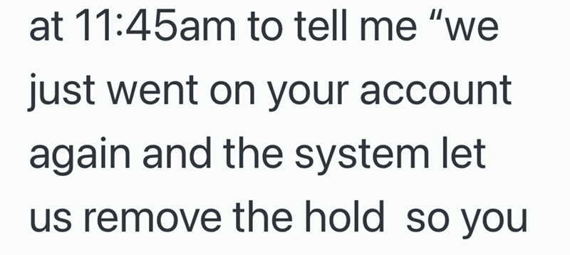 at 11:45am to tell me "we just went on your account again and the system let us remove the hold so you