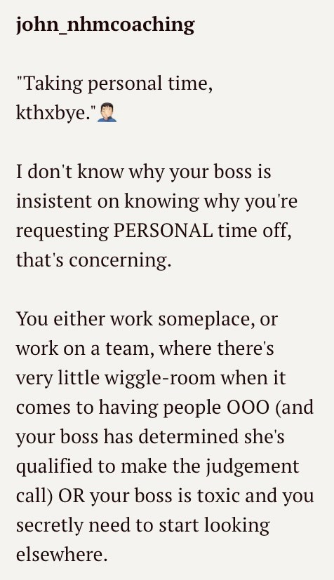 john_nhmcoaching "Taking personal time, kthxbye." I don't know why your boss is insistent on knowing why you're requesting PERSONAL time off, that's concerning. You either work someplace, or work on a team, where there's very little wiggle-room when it comes to having people 000 (and your boss has determined she's qualified to make the judgement call) OR your boss is toxic and you secretly need to start looking elsewhere.