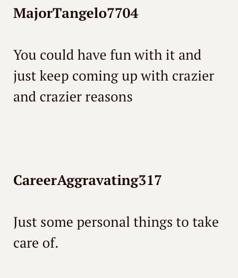 MajorTangelo7704 You could have fun with it and just keep coming up with crazier and crazier reasons CareerAggravating317 Just some personal things to take care of.