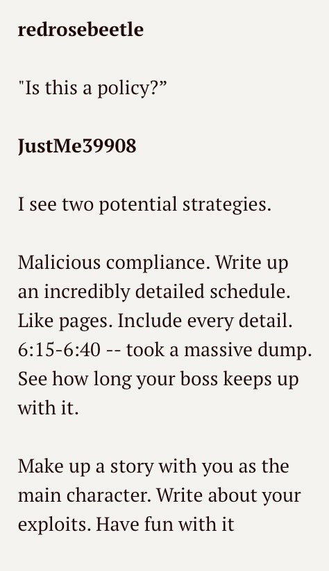 redrosebeetle "Is this a policy?" JustMe39908 I see two potential strategies. Malicious compliance. Write up an incredibly detailed schedule. Like pages. Include every detail. 6:15-6:40 - took a massive dump. See how long your boss keeps up with it. Make up a story with you as the main character. Write about your exploits. Have fun with it
