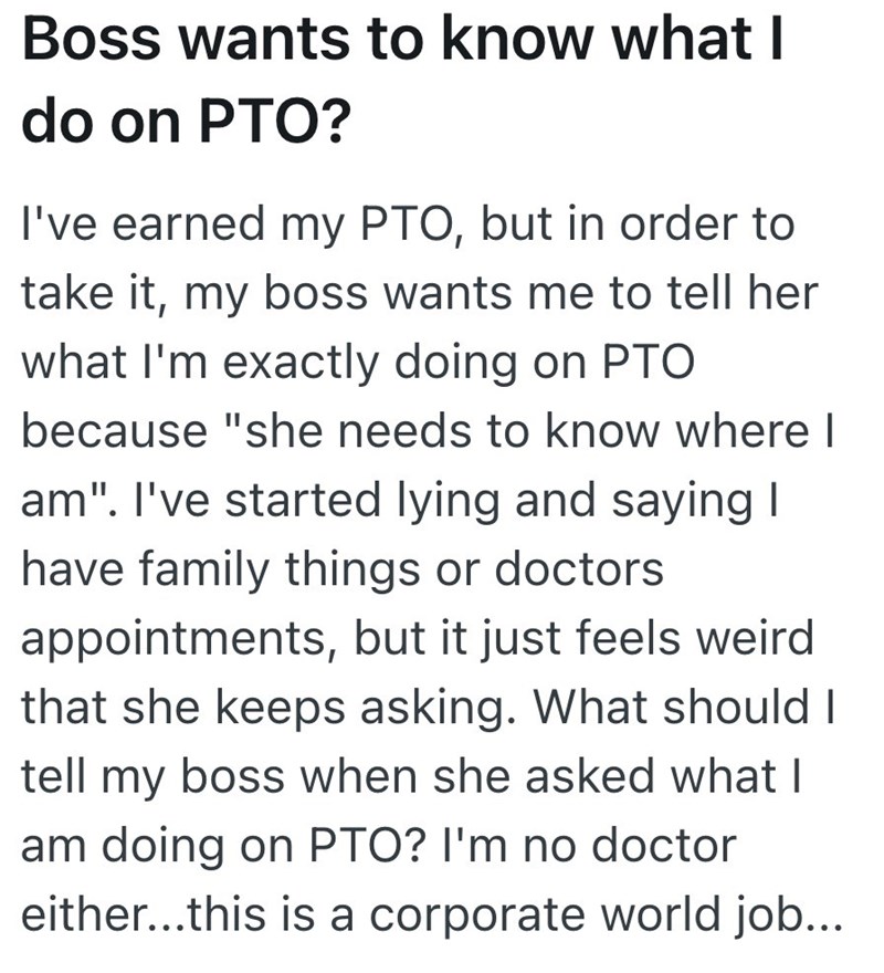 Boss wants to know what I do on PTO? I've earned my PTO, but in order to take it, my boss wants me to tell her what I'm exactly doing on PTO because "she needs to know where I am". I've started lying and saying I have family things or doctors appointments, but it just feels weird that she keeps asking. What should I tell my boss when she asked what I am doing on PTO? I'm no doctor either...this is a corporate world job...