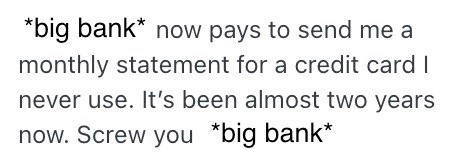 *big bank* now pays to send me a monthly statement for a credit card I never use. It's been almost two years now. Screw you *big bank*
