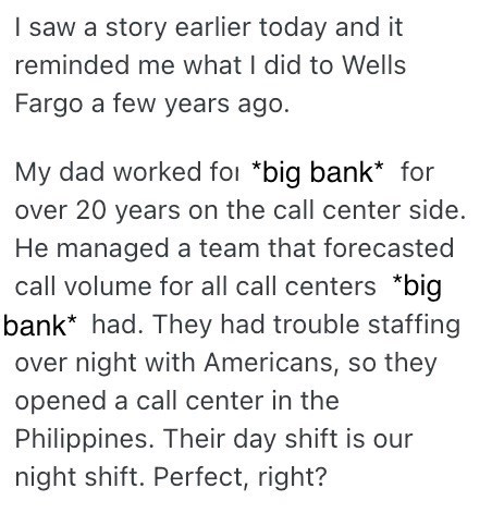 saw a story earlier today and it reminded me what I did to Wells Fargo a few years ago. My dad worked for *big bank* for over 20 years on the call center side. He managed a team that forecasted call volume for all call centers *big bank* had. They had trouble staffing over night with Americans, so they opened a call center in the Philippines. Their day shift is our night shift. Perfect, right?