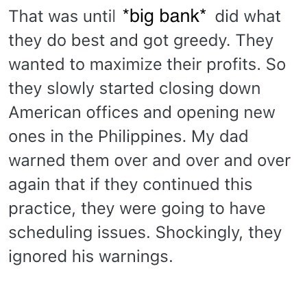 That was until *big bank* did what they do best and got greedy. They wanted to maximize their profits. So they slowly started closing down American offices and opening new ones in the Philippines. My dad warned them over and over and over again that if they continued this practice, they were going to have scheduling issues. Shockingly, they ignored his warnings.