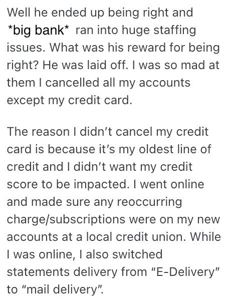 Well he ended up being right and *big bank* ran into huge staffing issues. What was his reward for being right? He was laid off. I was so mad at them I cancelled all my accounts except my credit card. The reason I didn't cancel my credit card is because it's my oldest line of credit and I didn't want my credit score to be impacted. I went online and made sure any reoccurring charge/subscriptions were on my new accounts at a local credit union. While I was online, I also switched statements deliv