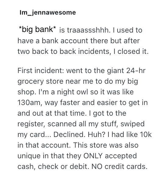 Im_jennawesome *big bank* is traaassshhh. I used to have a bank account there but after two back to back incidents, I closed it. First incident: went to the giant 24-hr grocery store near me to do my big shop. I'm a night owl so it was like 130am, way faster and easier to get in and out at that time. I got to the register, scanned all my stuff, swiped my card... Declined. Huh? I had like 10k in that account. This store was also unique in that they ONLY accepted cash, check or debit. NO credit ca