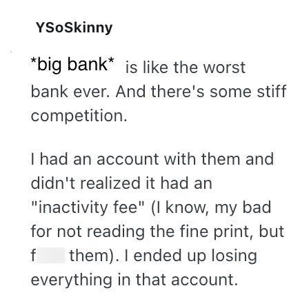 YSoSkinny *big bank* is like the worst bank ever. And there's some stiff competition. I had an account with them and didn't realized it had an "inactivity fee" (I know, my bad for not reading the fine print, but f them). I ended up losing everything in that account.