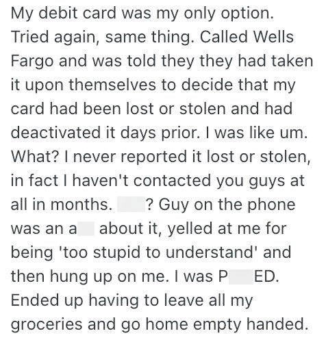 My debit card was my only option. Tried again, same thing. Called Wells Fargo and was told they they had taken it upon themselves to decide that my card had been lost or stolen and had deactivated it days prior. I was like um. What? I never reported it lost or stolen, in fact I haven't contacted you guys at all in months. ? Guy on the phone was an a about it, yelled at me for being 'too stupid to understand' and then hung up on me. I was P ED. Ended up having to leave all my groceries and go hom