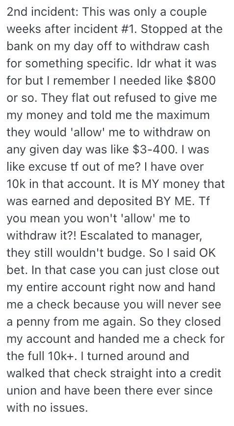 2nd incident: This was only a couple weeks after incident #1. Stopped at the bank on my day off to withdraw cash for something specific. Idr what it was for but I remember I needed like $800 or so. They flat out refused to give me my money and told me the maximum they would 'allow' me to withdraw on any given day was like $3-400. I was like excuse tf out of me? I have over 10k in that account. It is MY money that was earned and deposited BY ME. Tf you mean you won't 'allow' me to withdraw it?! E