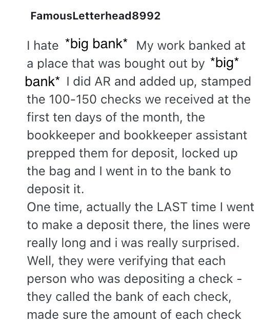 FamousLetterhead8992 I hate *big bank* My work banked at a place that was bought out by *big* bank* I did AR and added up, stamped the 100-150 checks we received at the first ten days of the month, the bookkeeper and bookkeeper assistant prepped them for deposit, locked up the bag and I went in to the bank to deposit it. One time, actually the LAST time I went to make a deposit there, the lines were really long and i was really surprised. Well, they were verifying that each person who was deposi