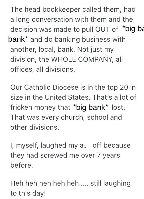 The head bookkeeper called them, had a long conversation with them and the decision was made to pull OUT of *big ba bank* and do banking business with another, local, bank. Not just my division, the WHOLE COMPANY, all offices, all divisions. Our Catholic Diocese is in the top 20 in size in the United States. That's a lot of fricken money that *big bank* lost. That was every church, school and other divisions. I, myself, laughed my as off because they had screwed me over 7 years before. Heh heh h