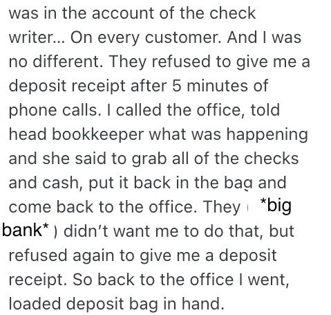 was in the account of the check writer... On every customer. And I was no different. They refused to give me a deposit receipt after 5 minutes of phone calls. I called the office, told head bookkeeper what was happening and she said to grab all of the checks and cash, put it back in the bag and come back to the office. They *big bank) didn't want me to do that, but refused again to give me a deposit receipt. So back to the office I went, loaded deposit bag in hand.