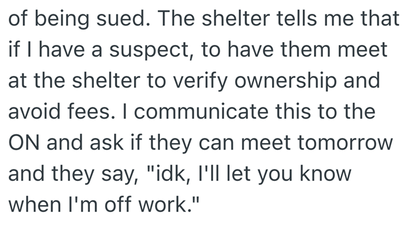 of being sued. The shelter tells me that if I have a suspect, to have them meet at the shelter to verify ownership and avoid fees. I communicate this to the ON and ask if they can meet tomorrow and they say, "idk, I'll let you know when I'm off work."