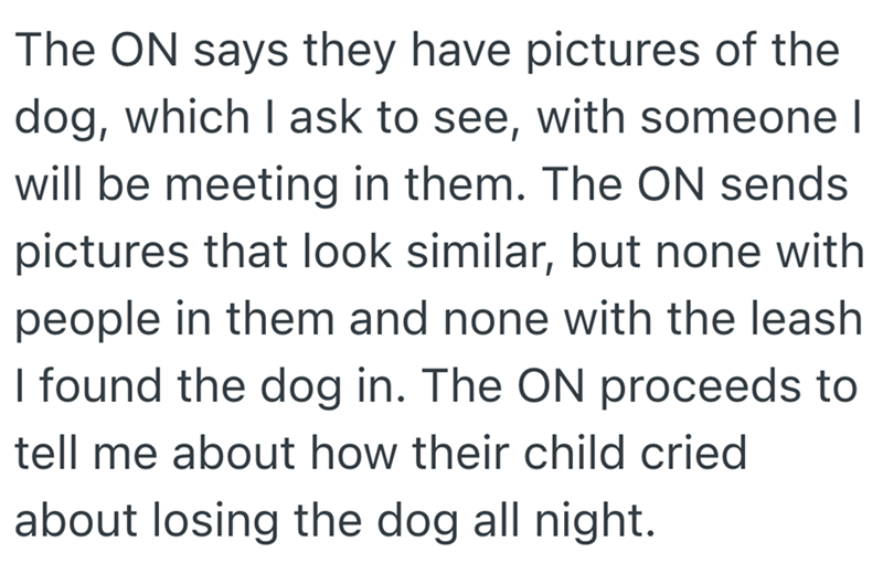 The ON says they have pictures of the dog, which I ask to see, with someone I will be meeting in them. The ON sends pictures that look similar, but none with people in them and none with the leash I found the dog in. The ON proceeds to tell me about how their child cried about losing the dog all night.