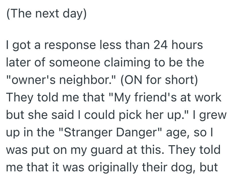 (The next day) I got a response less than 24 hours later of someone claiming to be the "owner's neighbor." (ON for short) They told me that "My friend's at work but she said I could pick her up." I grew up in the "Stranger Danger" age, so I was put on my guard at this. They told me that it was originally their dog, but