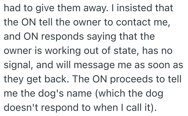 had to give them away. I insisted that the ON tell the owner to contact me, and ON responds saying that the owner is working out of state, has no signal, and will message me as soon as they get back. The ON proceeds to tell me the dog's name (which the dog doesn't respond to when I call it).