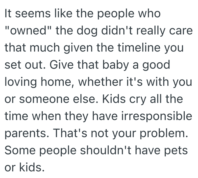 It seems like the people who "owned" the dog didn't really care that much given the timeline you set out. Give that baby a good loving home, whether it's with you or someone else. Kids cry all the time when they have irresponsible parents. That's not your problem. Some people shouldn't have pets or kids.