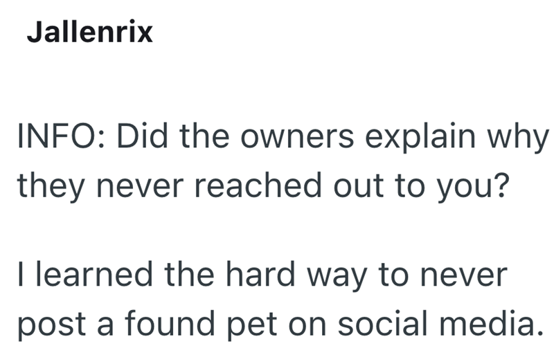 Jallenrix INFO: Did the owners explain why they never reached out to you? I learned the hard way to never post a found pet on social media.