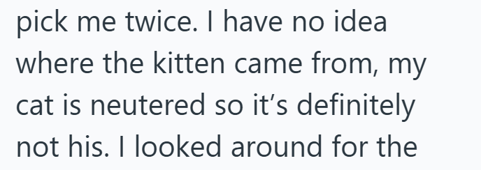 pick me twice. I have no idea where the kitten came from, my cat is neutered so it's definitely not his. I looked around for the