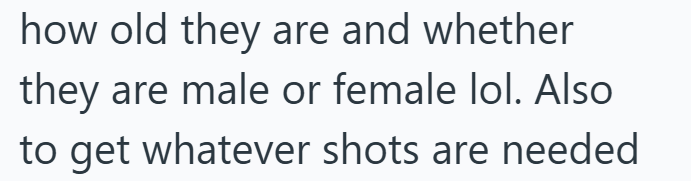 how old they are and whether they are male or female lol. Also to get whatever shots are needed