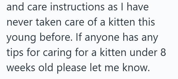 and care instructions as I have never taken care of a kitten this young before. If anyone has any tips for caring for a kitten under 8 weeks old please let me know.