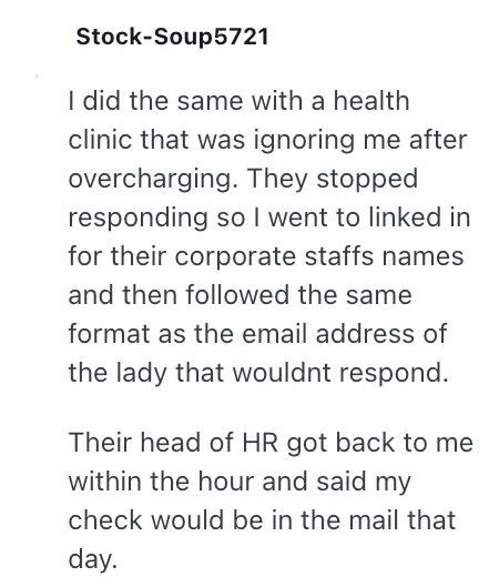 Stock-Soup5721 I did the same with a health clinic that was ignoring me after overcharging. They stopped responding so I went to linked in for their corporate staffs names and then followed the same format as the email address of the lady that wouldnt respond. Their head of HR got back to me within the hour and said my check would be in the mail that day.