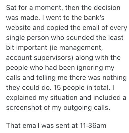 Sat for a moment, then the decision was made. I went to the bank's website and copied the email of every single person who sounded the least bit important (ie management, account supervisors) along with the people who had been ignoring my calls and telling me there was nothing they could do. 15 people in total. I explained my situation and included a screenshot of my outgoing calls. That email was sent at 11:36am