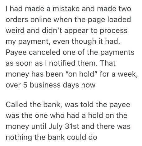 I had made a mistake and made two orders online when the page loaded weird and didn't appear to process my payment, even though it had. Payee canceled one of the payments as soon as I notified them. That money has been "on hold" for a week, over 5 business days now Called the bank, was told the payee was the one who had a hold on the money until July 31st and there was nothing the bank could do