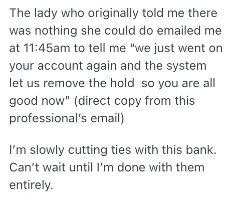 The lady who originally told me there was nothing she could do emailed me at 11:45am to tell me "we just went on your account again and the system let us remove the hold so you are all good now" (direct copy from this professional's email) I'm slowly cutting ties with this bank. Can't wait until I'm done with them entirely.