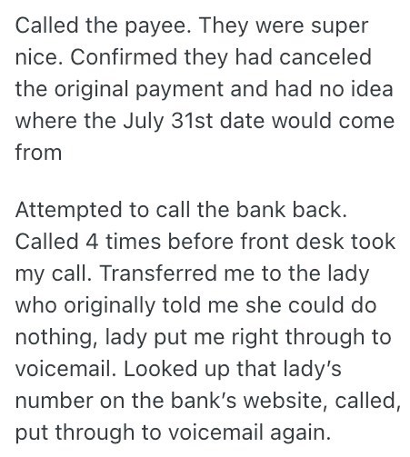 Called the payee. They were super nice. Confirmed they had canceled the original payment and had no idea where the July 31st date would come from Attempted to call the bank back. Called 4 times before front desk took my call. Transferred me to the lady who originally told me she could do nothing, lady put me right through to voicemail. Looked up that lady's number on the bank's website, called, put through to voicemail again.