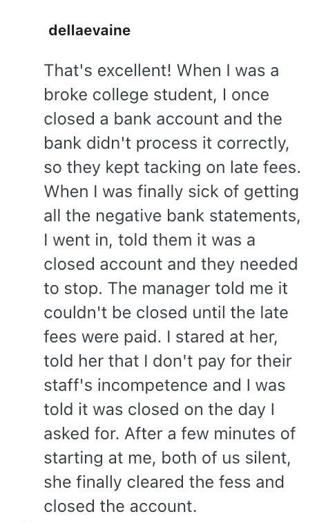 dellaevaine That's excellent! When I was a broke college student, I once closed a bank account and the bank didn't process it correctly, so they kept tacking on late fees. When I was finally sick of getting all the negative bank statements, I went in, told them it was a closed account and they needed to stop. The manager told me it couldn't be closed until the late fees were paid. I stared at her, told her that I don't pay for their staff's incompetence and I was told it was closed on the day I