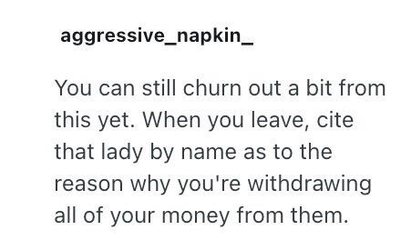 aggressive_napkin_ You can still churn out a bit from this yet. When you leave, cite that lady by name as to the reason why you're withdrawing all of your money from them.