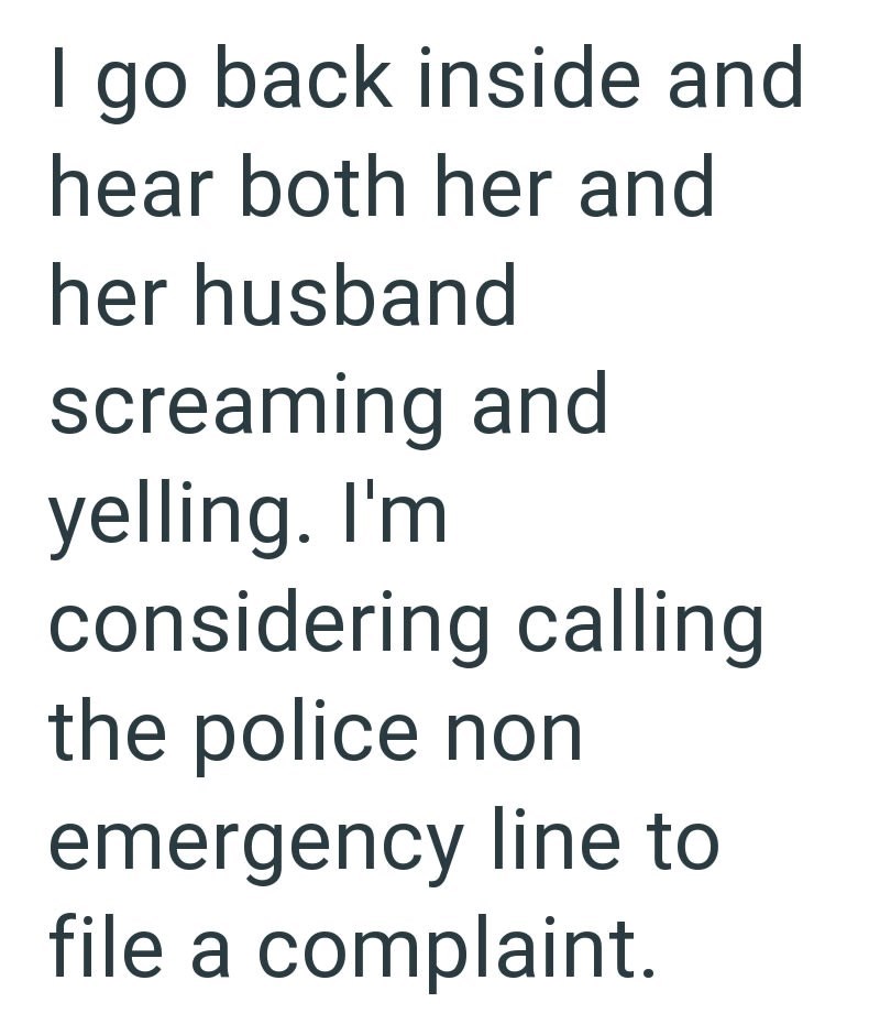I go back inside and hear both her and her husband screaming and yelling. I'm considering calling the police non emergency line to file a complaint.