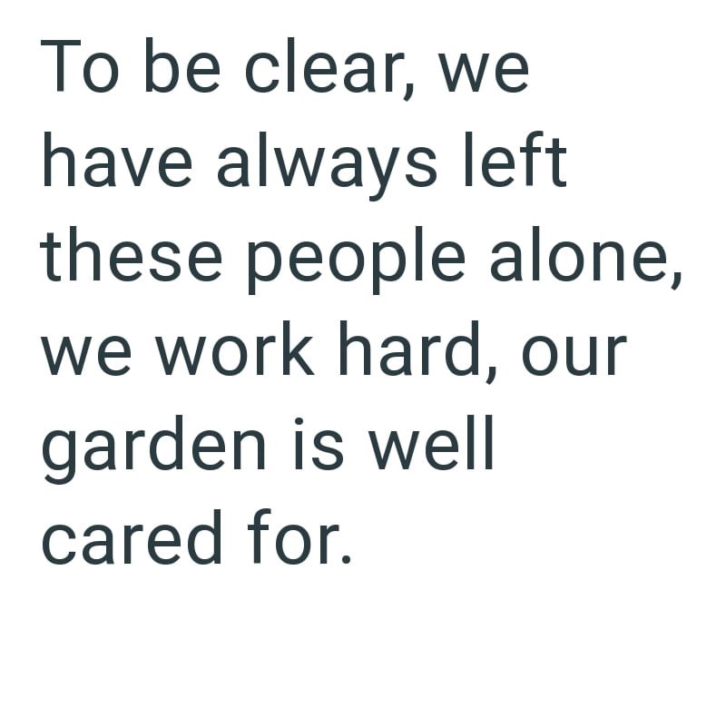 To be clear, we have always left these people alone, we work hard, our garden is well cared for.
