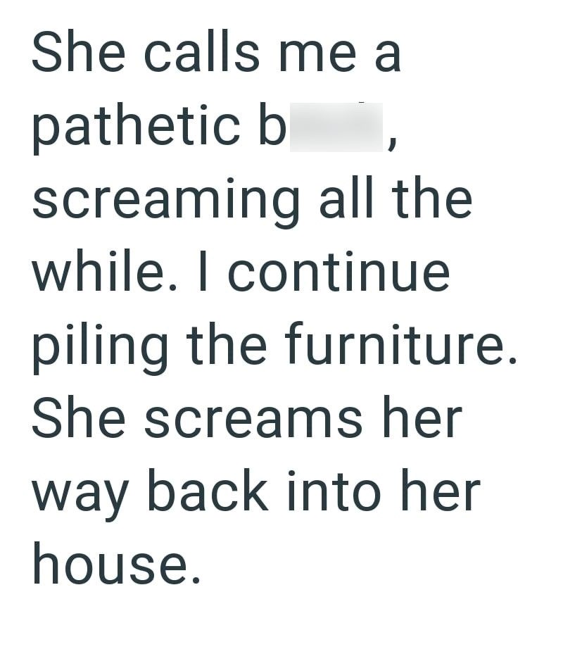 She calls me a pathetic b screaming all the while. I continue piling the furniture. She screams her way back into her house.
