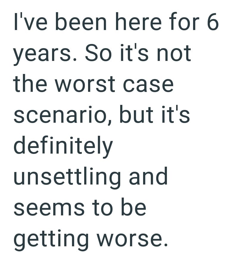 I've been here for 6 years. So it's not the worst case scenario, but it's definitely unsettling and seems to be getting worse.