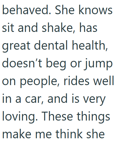behaved. She knows sit and shake, has great dental health, doesn't beg or jump on people, rides well in a car, and is very loving. These things make me think she