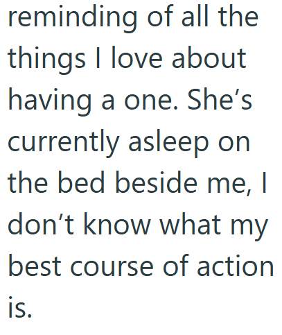 reminding of all the things I love about having a one. She's currently asleep on the bed beside me, I don't know what my best course of action is.