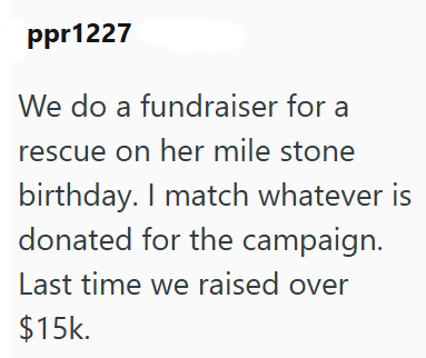 ppr1227 We do a fundraiser for a rescue on her mile stone birthday. I match whatever is donated for the campaign. Last time we raised over $15k.