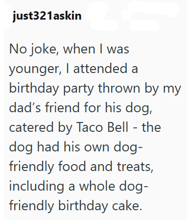 just321askin No joke, when I was younger, I attended a birthday party thrown by my dad's friend for his dog, catered by Taco Bell - the dog had his own dog- friendly food and treats, including a whole dog- friendly birthday cake.