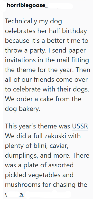 horriblegoose_ Technically my dog celebrates her half birthday because it's a better time to throw a party. I send paper invitations in the mail fitting the theme for the year. Then all of our friends come over to celebrate with their dogs. We order a cake from the dog bakery. This year's theme was USSR We did a full zakuski with plenty of blini, caviar, dumplings, and more. There was a plate of assorted pickled vegetables and mushrooms for chasing the .a.