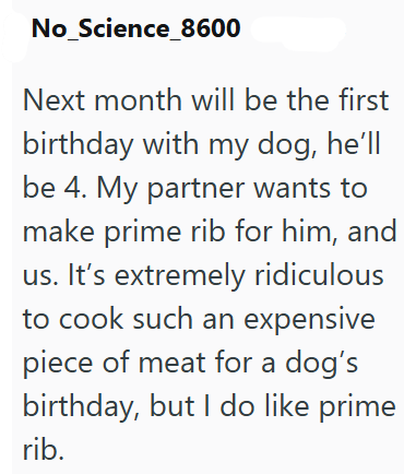No_Science_8600 Next month will be the first birthday with my dog, he'll be 4. My partner wants to make prime rib for him, and us. It's extremely ridiculous to cook such an expensive piece of meat for a dog's birthday, but I do like prime rib.