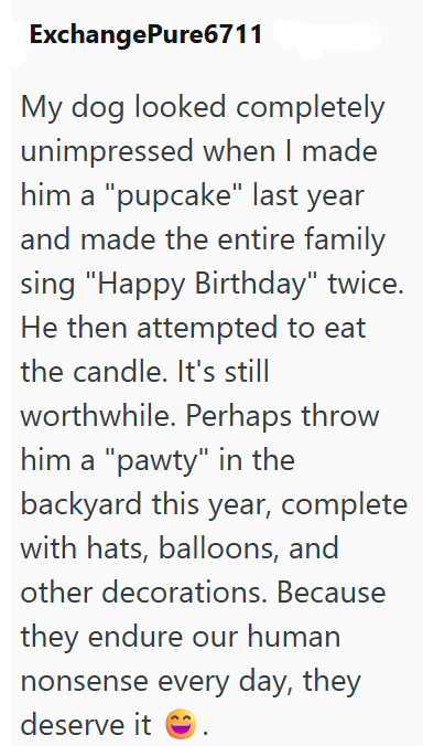 ExchangePure6711 My dog looked completely unimpressed when I made him a "pupcake" last year and made the entire family sing "Happy Birthday" twice. He then attempted to eat the candle. It's still worthwhile. Perhaps throw him a "pawty" in the backyard this year, complete with hats, balloons, and other decorations. Because they endure our human nonsense every day, they deserve it